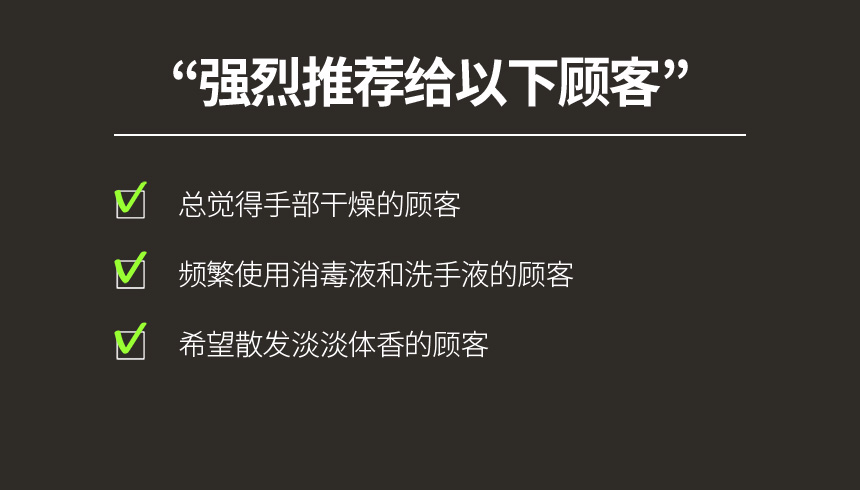 强烈推荐给以下顾客 / 总觉得手部干燥的顾客, 频繁使用消毒液和洗手液的顾客,希望散发淡淡体香的顾客